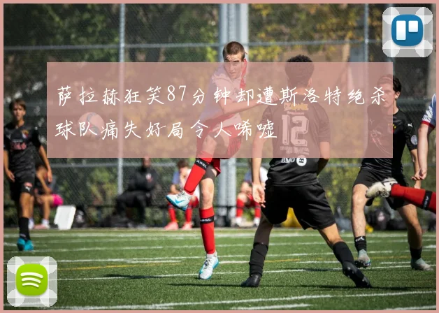 萨拉赫狂笑87分钟却遭斯洛特绝杀球队痛失好局令人唏嘘