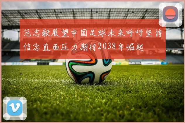 范志毅展望中国足球未来呼吁坚持信念直面压力期待2038年崛起