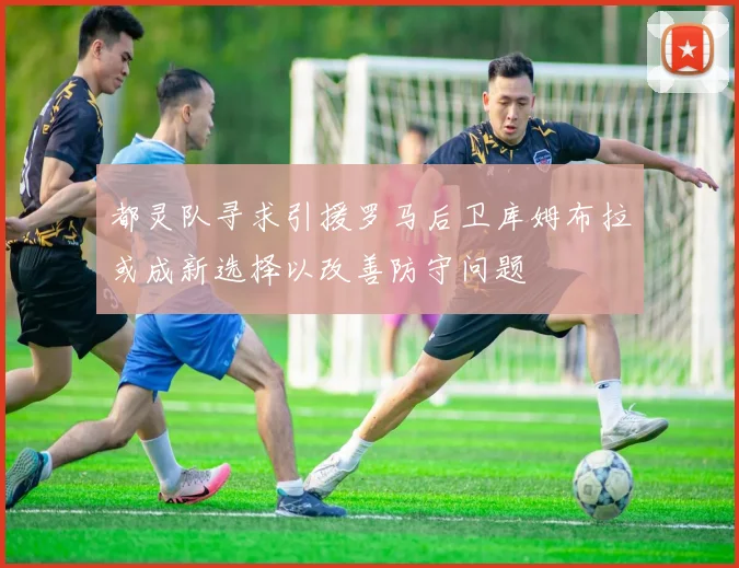 都灵队寻求引援罗马后卫库姆布拉或成新选择以改善防守问题