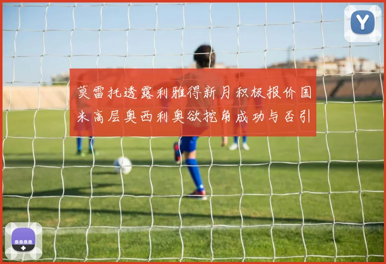 莫雷托透露利雅得新月积极报价国米高层奥西利奥欲挖角成功与否引关注