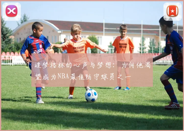 追梦格林的心声与梦想：为何他渴望成为NBA最佳防守球员之一