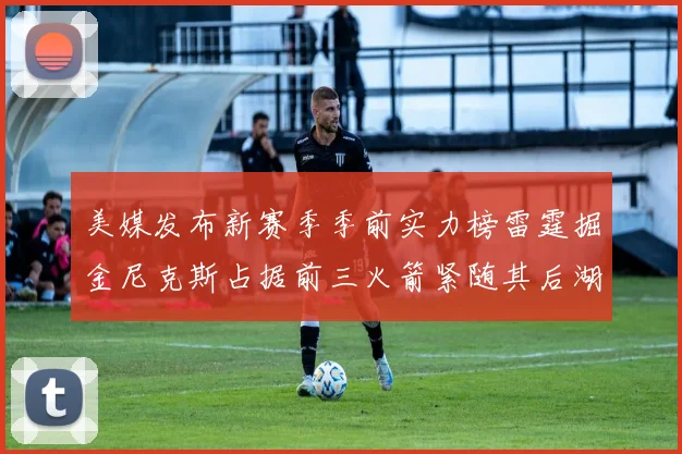 美媒发布新赛季季前实力榜雷霆掘金尼克斯占据前三火箭紧随其后湖人位列第七