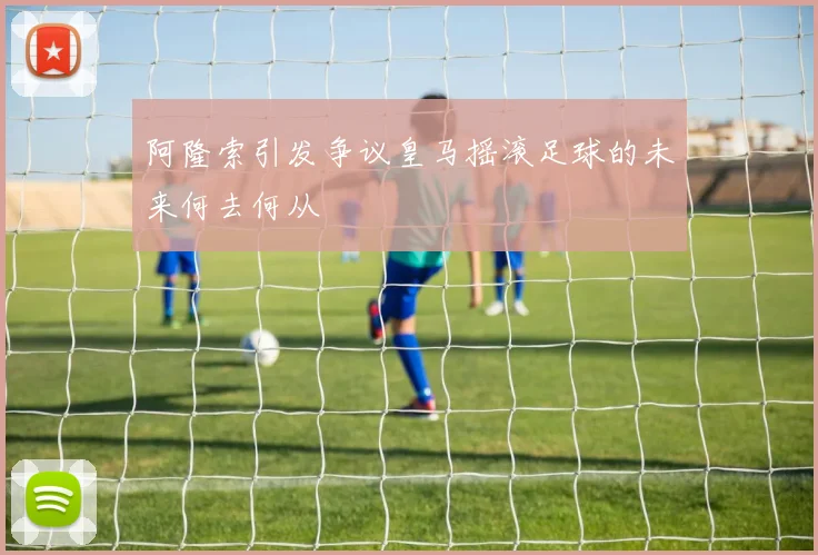阿隆索引发争议皇马摇滚足球的未来何去何从