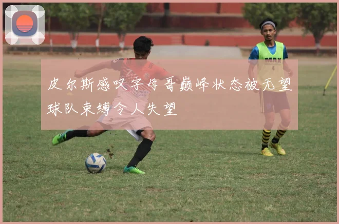 皮尔斯感叹字母哥巅峰状态被无望球队束缚令人失望