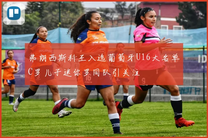 弗朗西斯科王入选葡萄牙U16大名单C罗儿子迷你罗同队引关注