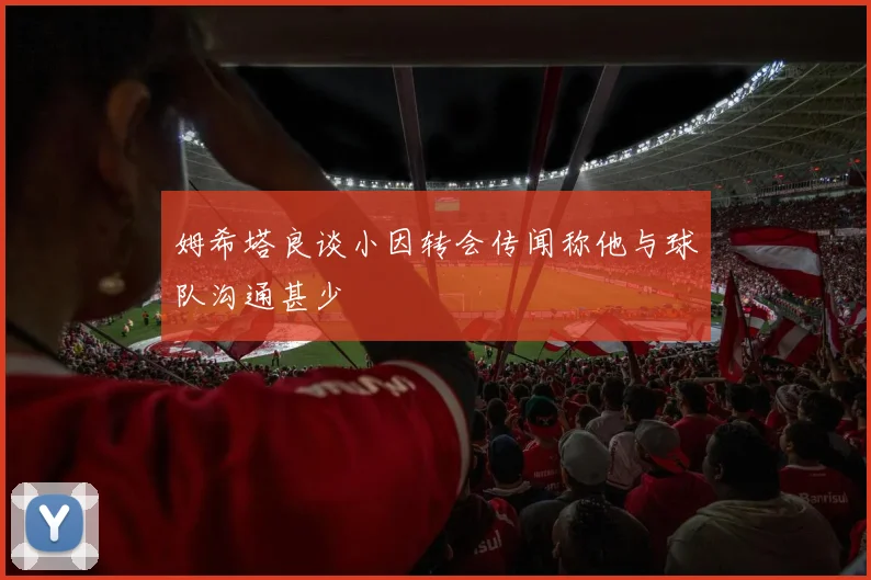 姆希塔良谈小因转会传闻称他与球队沟通甚少