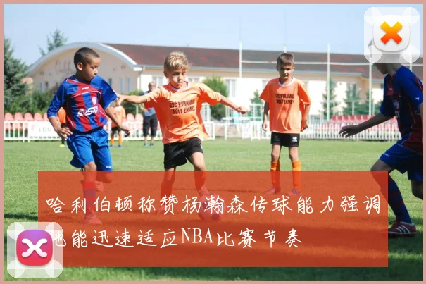 哈利伯顿称赞杨瀚森传球能力强调他能迅速适应NBA比赛节奏