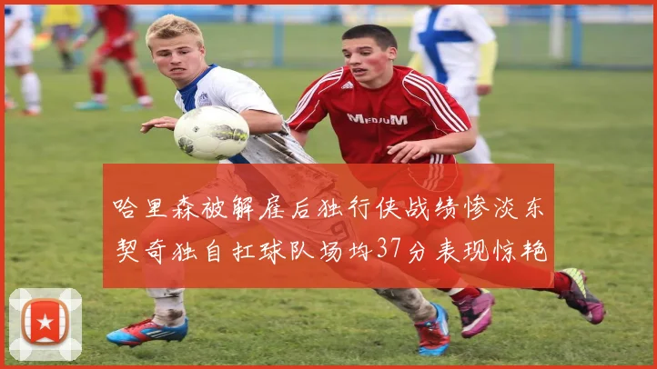 哈里森被解雇后独行侠战绩惨淡东契奇独自扛球队场均37分表现惊艳