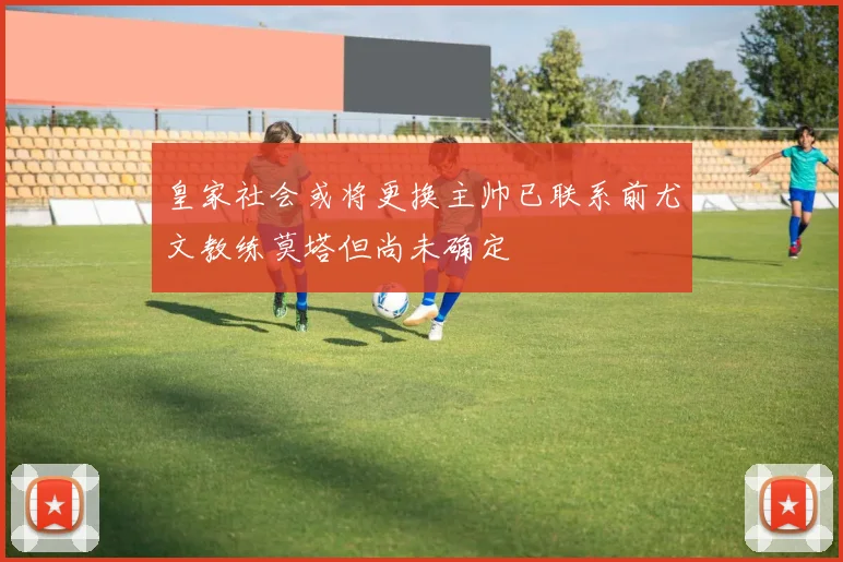 皇家社会或将更换主帅已联系前尤文教练莫塔但尚未确定