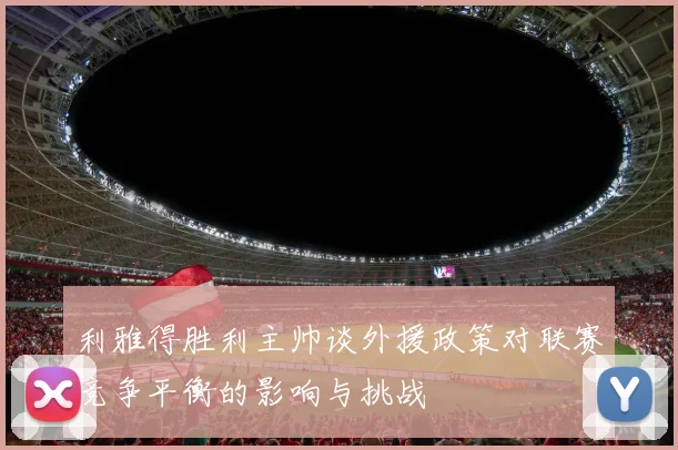 利雅得胜利主帅谈外援政策对联赛竞争平衡的影响与挑战