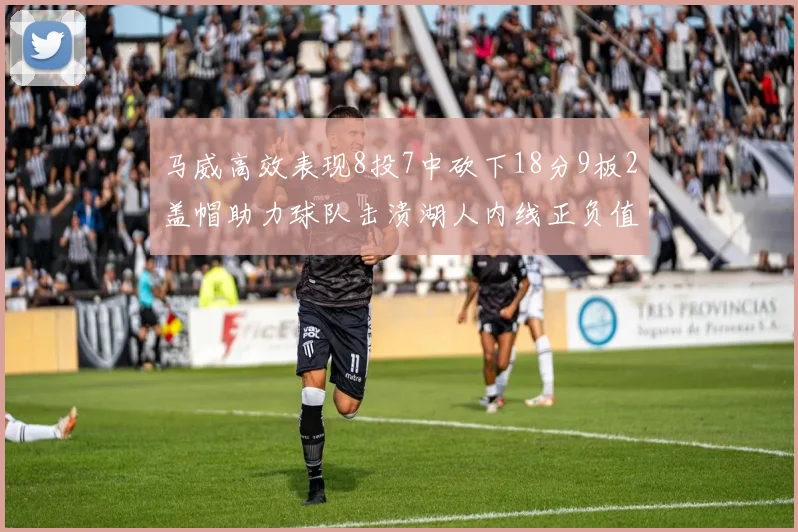 马威高效表现8投7中砍下18分9板2盖帽助力球队击溃湖人内线正负值高达19
