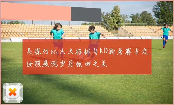 美媒对比杰夫格林与KD新秀赛季定妆照展现岁月轮回之美