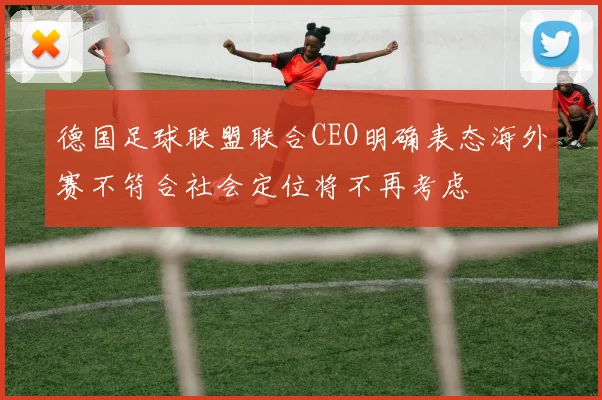 德国足球联盟联合CEO明确表态海外赛不符合社会定位将不再考虑