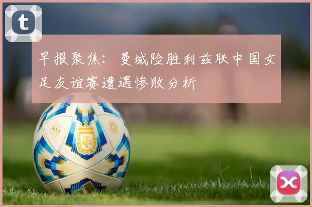 早报聚焦：曼城险胜利兹联中国女足友谊赛遭遇惨败分析