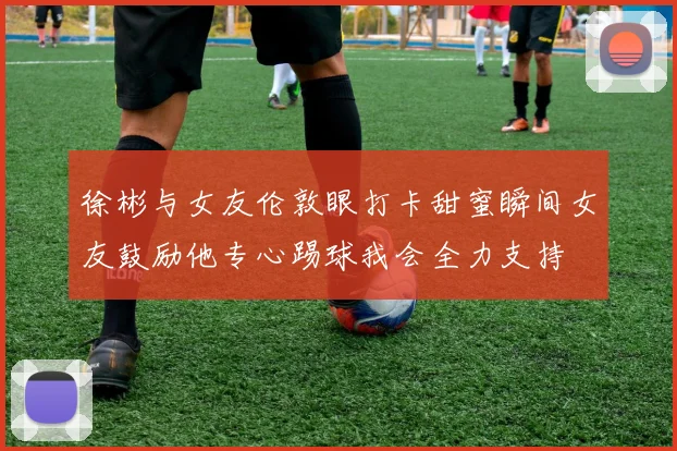 徐彬与女友伦敦眼打卡甜蜜瞬间女友鼓励他专心踢球我会全力支持