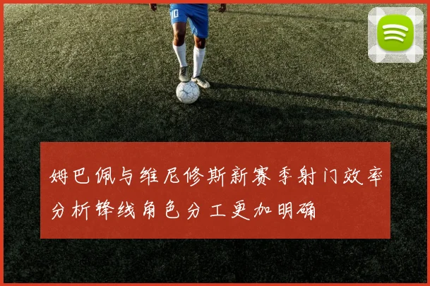 姆巴佩与维尼修斯新赛季射门效率分析锋线角色分工更加明确