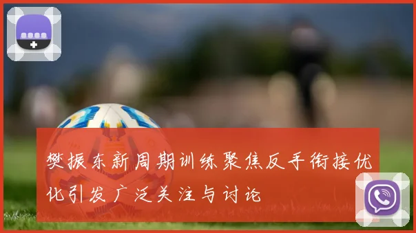 樊振东新周期训练聚焦反手衔接优化引发广泛关注与讨论